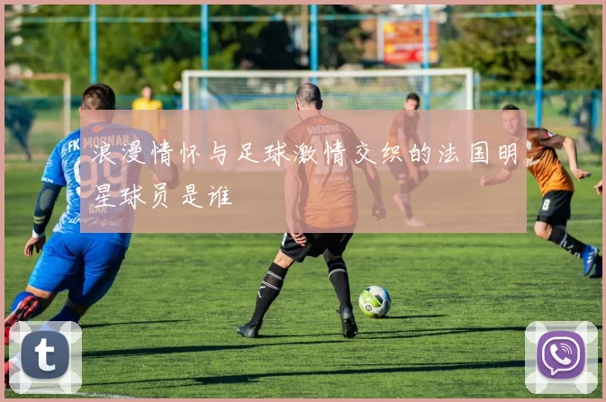 浪漫情怀与足球激情交织的法国明星球员是谁