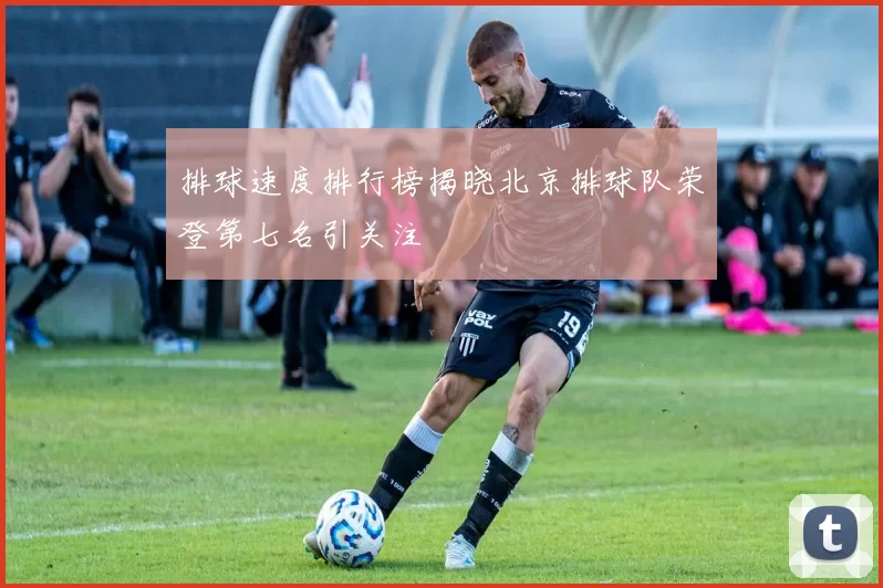 排球速度排行榜揭晓北京排球队荣登第七名引关注