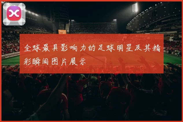 全球最具影响力的足球明星及其精彩瞬间图片展示
