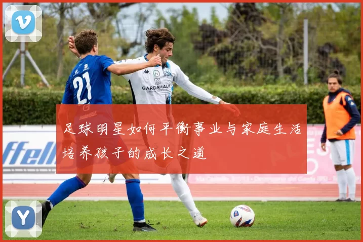 足球明星如何平衡事业与家庭生活培养孩子的成长之道