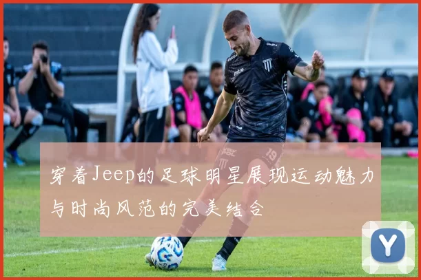 穿着Jeep的足球明星展现运动魅力与时尚风范的完美结合