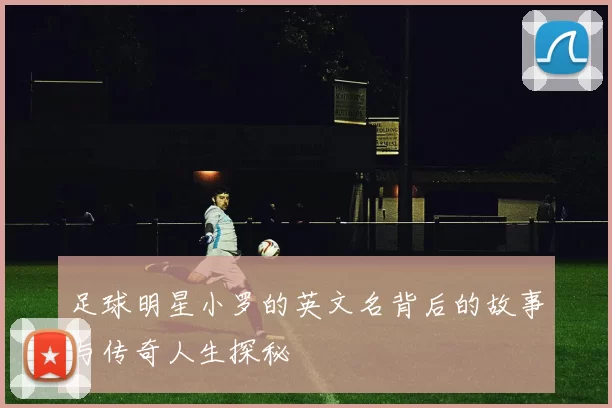 足球明星小罗的英文名背后的故事与传奇人生探秘