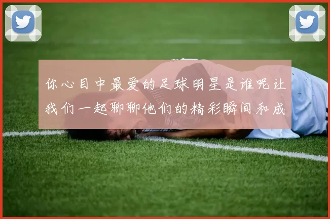 你心目中最爱的足球明星是谁呢让我们一起聊聊他们的精彩瞬间和成就
