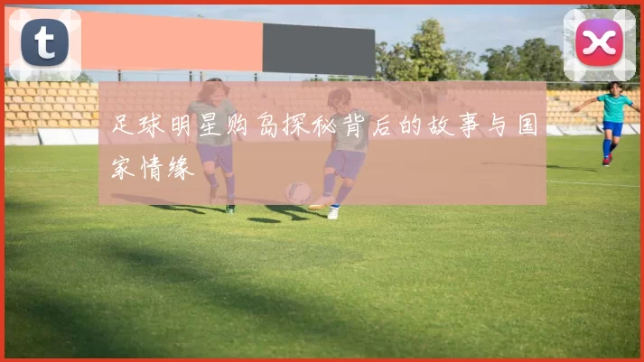 足球明星购岛探秘背后的故事与国家情缘
