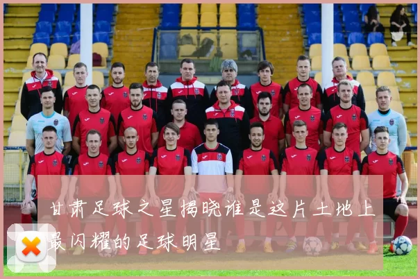 甘肃足球之星揭晓谁是这片土地上最闪耀的足球明星