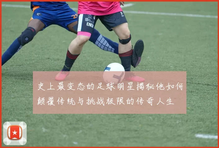 史上最变态的足球明星揭秘他如何颠覆传统与挑战极限的传奇人生