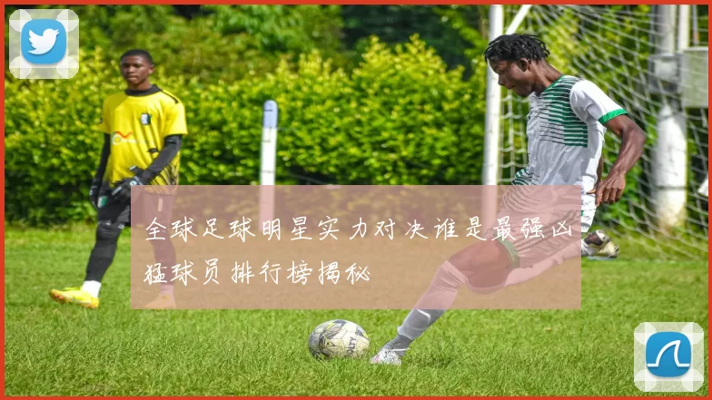 全球足球明星实力对决谁是最强凶猛球员排行榜揭秘