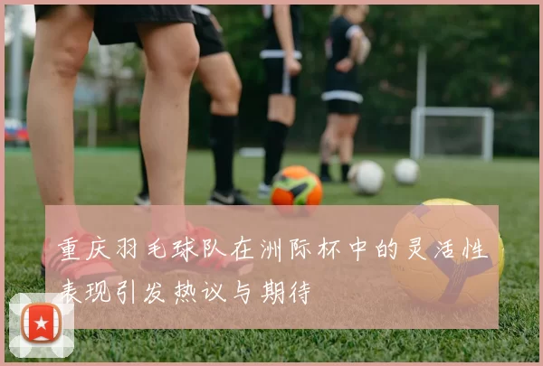 重庆羽毛球队在洲际杯中的灵活性表现引发热议与期待