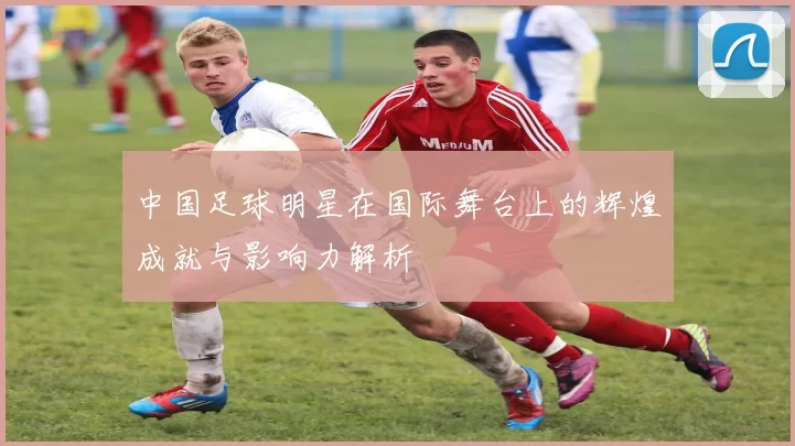 中国足球明星在国际舞台上的辉煌成就与影响力解析