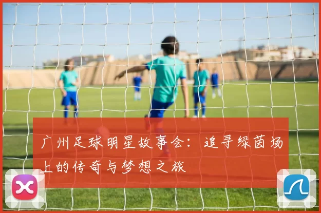 广州足球明星故事会：追寻绿茵场上的传奇与梦想之旅