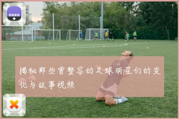 揭秘那些曾整容的足球明星们的变化与故事视频