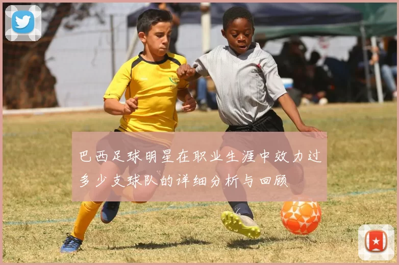 巴西足球明星在职业生涯中效力过多少支球队的详细分析与回顾