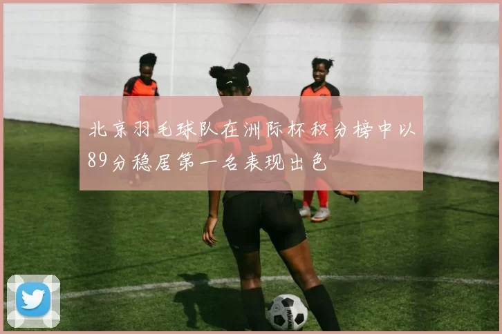 北京羽毛球队在洲际杯积分榜中以89分稳居第一名表现出色