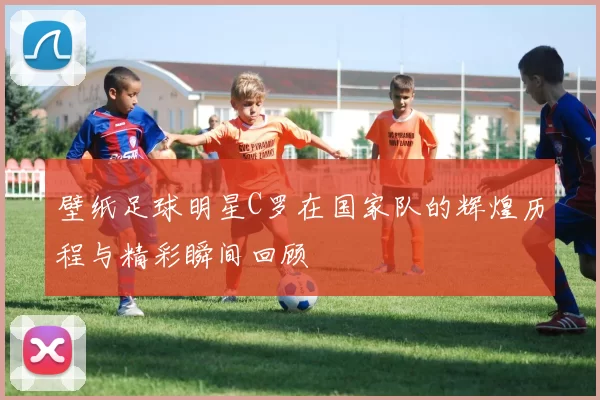 壁纸足球明星C罗在国家队的辉煌历程与精彩瞬间回顾