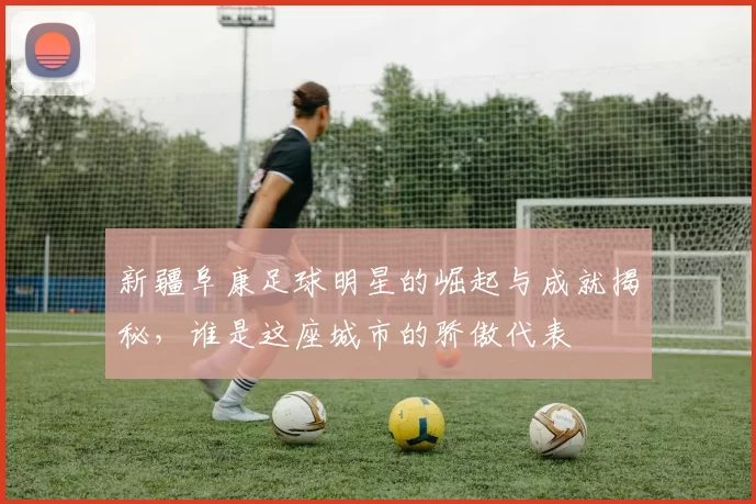 新疆阜康足球明星的崛起与成就揭秘，谁是这座城市的骄傲代表