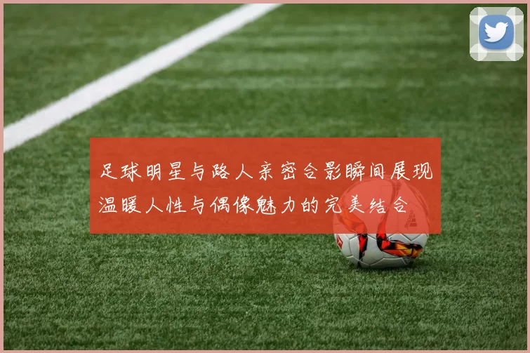 足球明星与路人亲密合影瞬间展现温暖人性与偶像魅力的完美结合