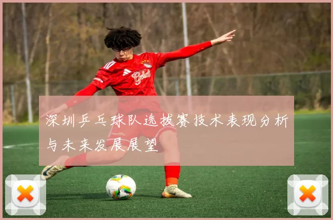 深圳乒乓球队选拔赛技术表现分析与未来发展展望