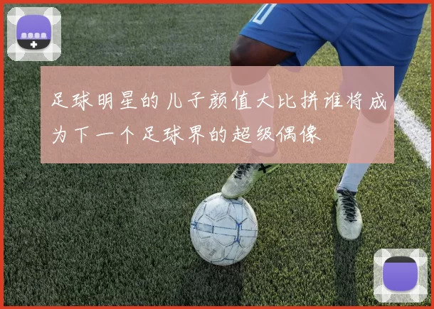 足球明星的儿子颜值大比拼谁将成为下一个足球界的超级偶像