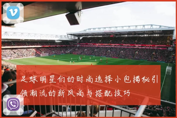 足球明星们的时尚选择小包揭秘引领潮流的新风尚与搭配技巧