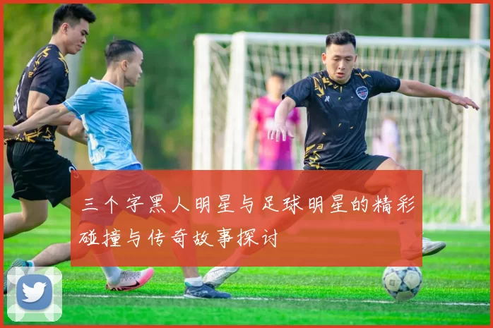 三个字黑人明星与足球明星的精彩碰撞与传奇故事探讨