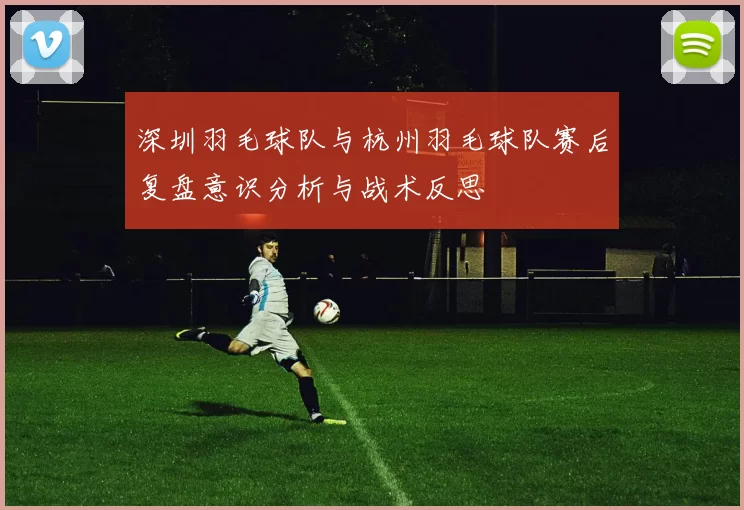 深圳羽毛球队与杭州羽毛球队赛后复盘意识分析与战术反思