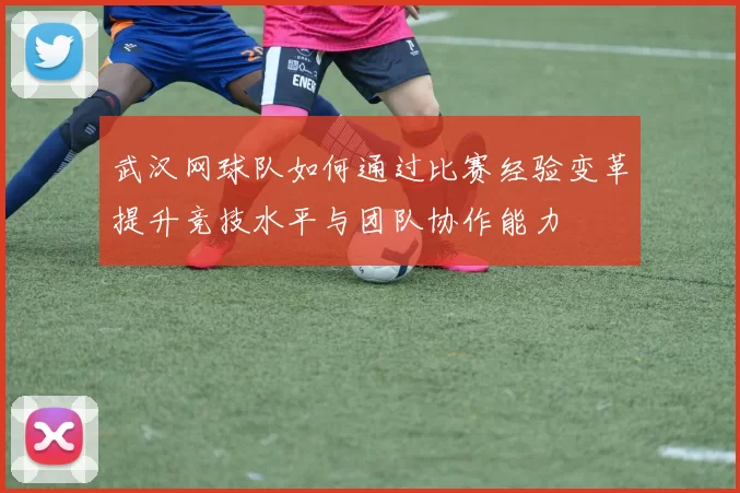 武汉网球队如何通过比赛经验变革提升竞技水平与团队协作能力