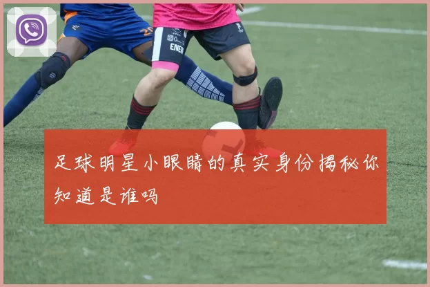 足球明星小眼睛的真实身份揭秘你知道是谁吗