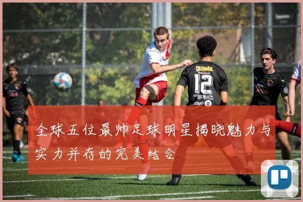 全球五位最帅足球明星揭晓魅力与实力并存的完美结合