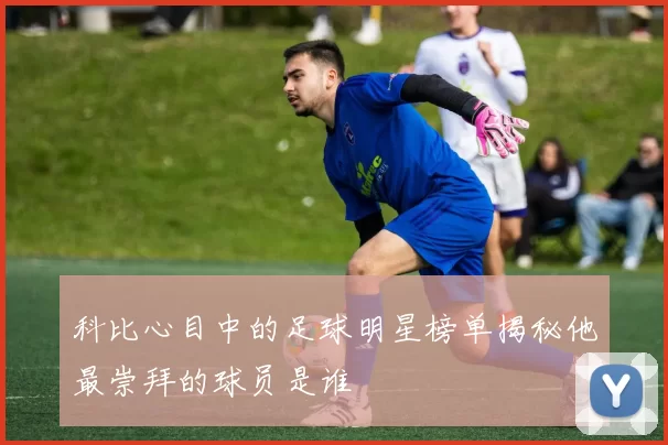 科比心目中的足球明星榜单揭秘他最崇拜的球员是谁