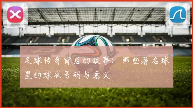 足球传奇背后的故事：那些著名球星的球衣号码与意义