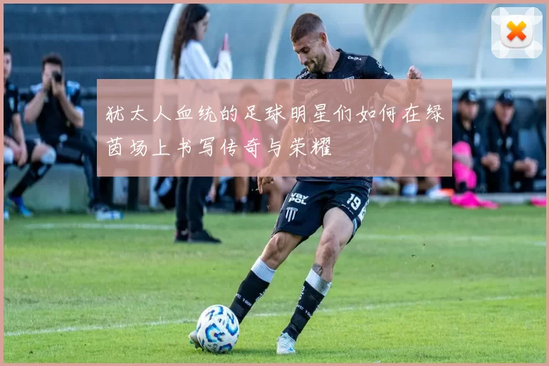 犹太人血统的足球明星们如何在绿茵场上书写传奇与荣耀