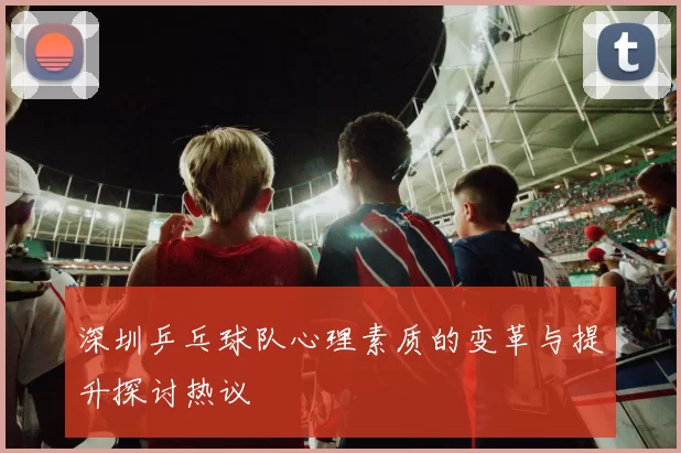 深圳乒乓球队心理素质的变革与提升探讨热议