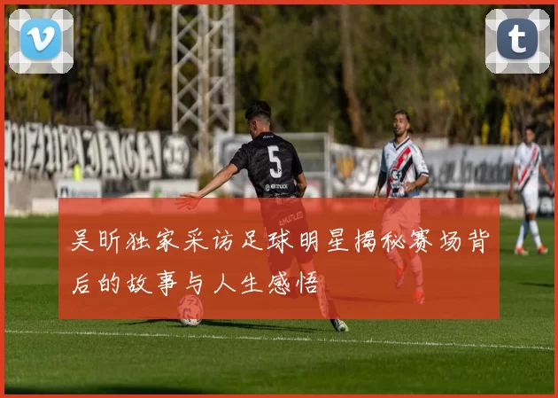 吴昕独家采访足球明星揭秘赛场背后的故事与人生感悟