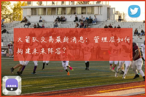 火箭队交易最新消息：管理层如何构建未来阵容？