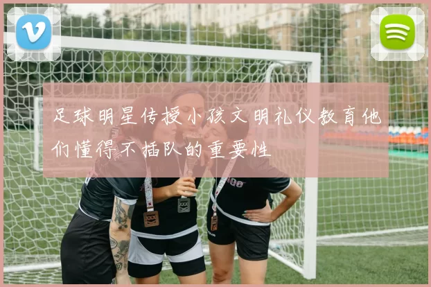 足球明星传授小孩文明礼仪教育他们懂得不插队的重要性