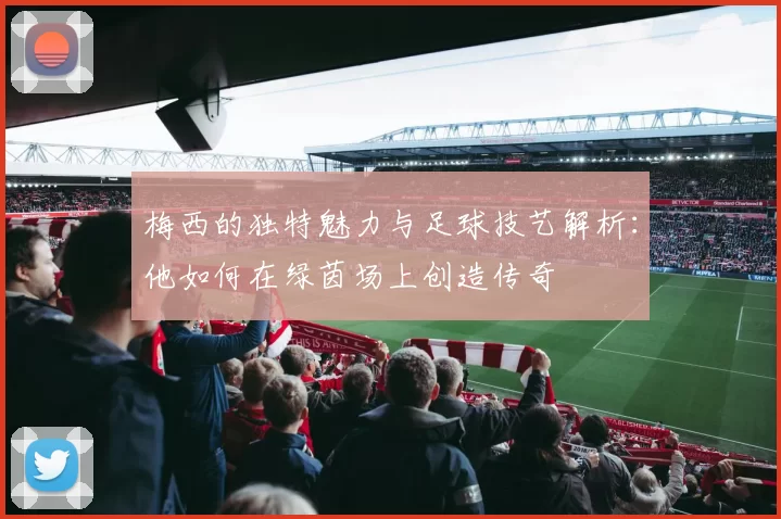 梅西的独特魅力与足球技艺解析：他如何在绿茵场上创造传奇