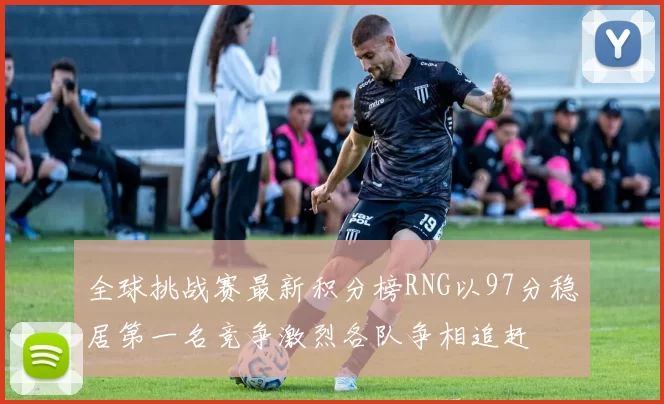 全球挑战赛最新积分榜RNG以97分稳居第一名竞争激烈各队争相追赶